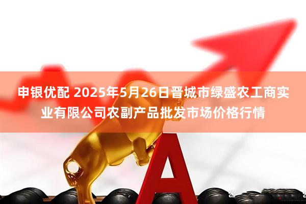 申银优配 2025年5月26日晋城市绿盛农工商实业有限公司农副产品批发市场价格行情