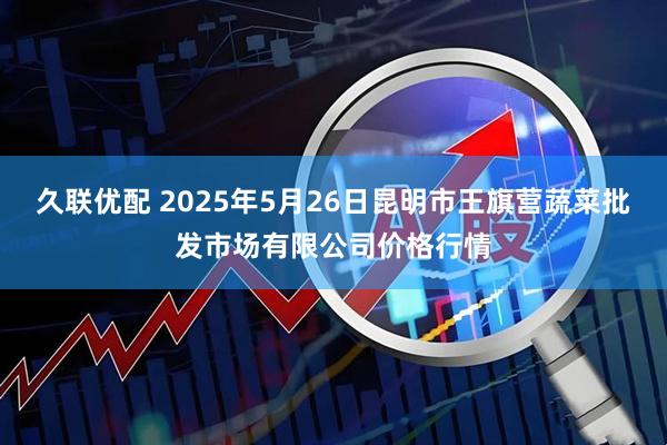 久联优配 2025年5月26日昆明市王旗营蔬菜批发市场有限公司价格行情