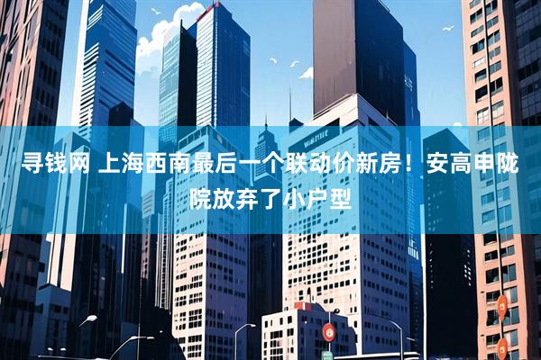 寻钱网 上海西南最后一个联动价新房！安高申陇院放弃了小户型
