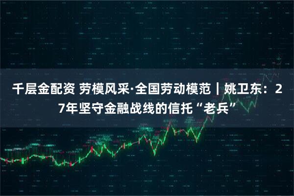 千层金配资 劳模风采·全国劳动模范｜姚卫东：27年坚守金融战线的信托“老兵”
