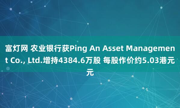 富灯网 农业银行获Ping An Asset Management Co., Ltd.增持4384.6万股 每股作价约5.03港元