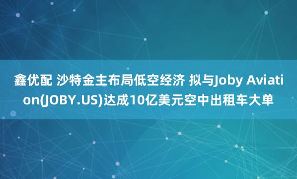 鑫优配 沙特金主布局低空经济 拟与Joby Aviation(JOBY.US)达成10亿美元空中出租车大单