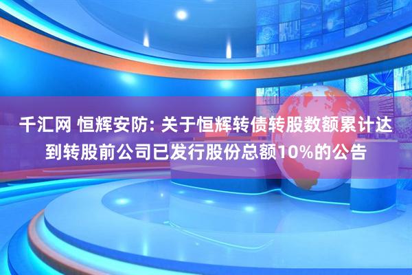 千汇网 恒辉安防: 关于恒辉转债转股数额累计达到转股前公司已发行股份总额10%的公告