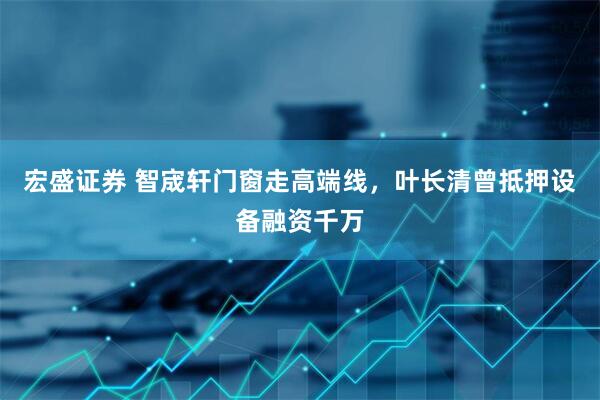 宏盛证券 智宬轩门窗走高端线，叶长清曾抵押设备融资千万