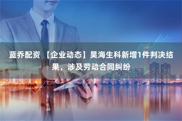 蓝乔配资 【企业动态】昊海生科新增1件判决结果，涉及劳动合同纠纷