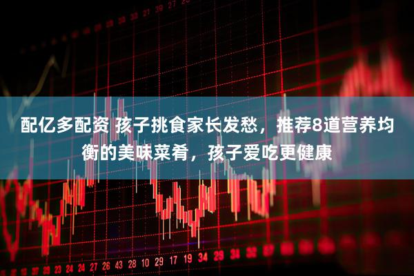 配亿多配资 孩子挑食家长发愁，推荐8道营养均衡的美味菜肴，孩子爱吃更健康
