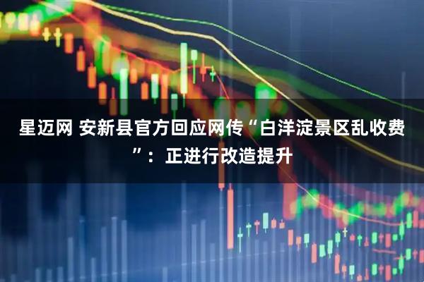 星迈网 安新县官方回应网传“白洋淀景区乱收费”：正进行改造提升