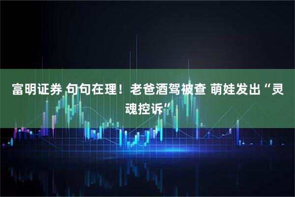 富明证券 句句在理！老爸酒驾被查 萌娃发出“灵魂控诉”
