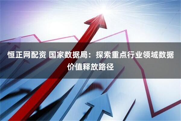 恒正网配资 国家数据局：探索重点行业领域数据价值释放路径