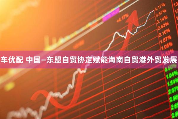 车优配 中国—东盟自贸协定赋能海南自贸港外贸发展