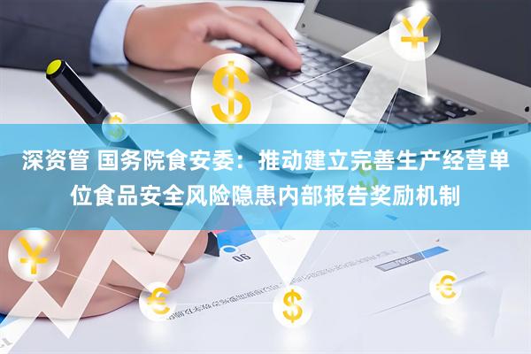 深资管 国务院食安委：推动建立完善生产经营单位食品安全风险隐患内部报告奖励机制