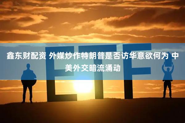 鑫东财配资 外媒炒作特朗普是否访华意欲何为 中美外交暗流涌动