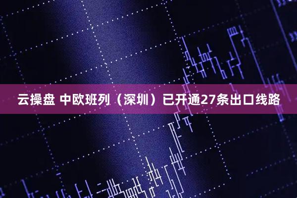 云操盘 中欧班列（深圳）已开通27条出口线路