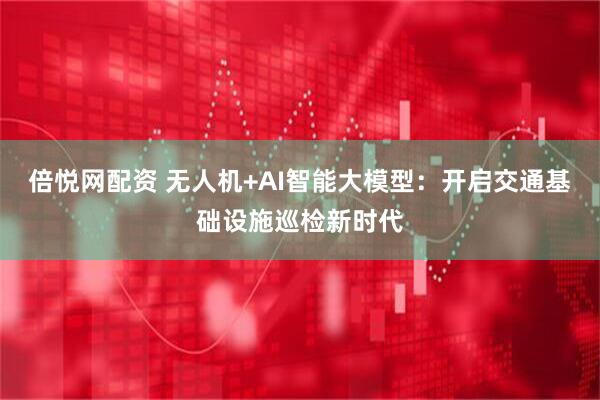 倍悦网配资 无人机+AI智能大模型：开启交通基础设施巡检新时代