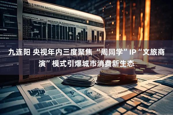 九连阳 央视年内三度聚焦 “周同学”IP“文旅商演”模式引爆城市消费新生态