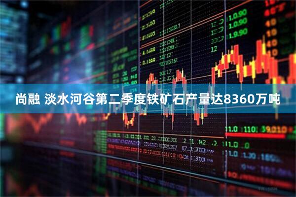 尚融 淡水河谷第二季度铁矿石产量达8360万吨