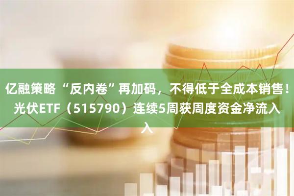 亿融策略 “反内卷”再加码，不得低于全成本销售！光伏ETF（515790）连续5周获周度资金净流入