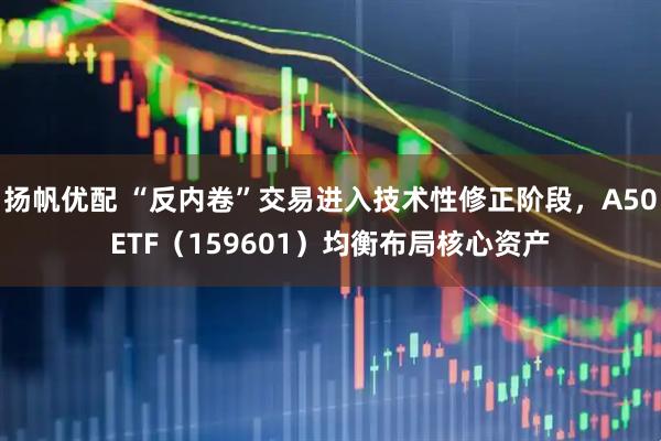 扬帆优配 “反内卷”交易进入技术性修正阶段，A50ETF（159601）均衡布局核心资产