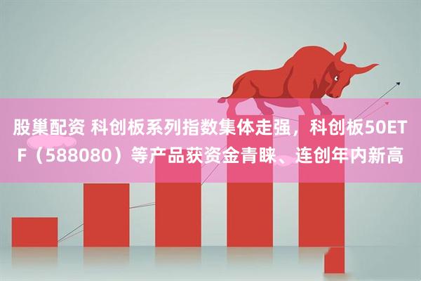 股巢配资 科创板系列指数集体走强，科创板50ETF（588080）等产品获资金青睐、连创年内新高