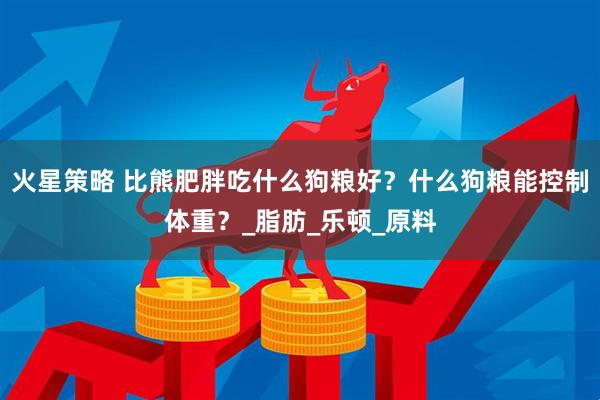 火星策略 比熊肥胖吃什么狗粮好？什么狗粮能控制体重？_脂肪_乐顿_原料