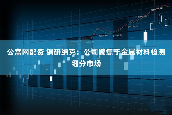 公富网配资 钢研纳克：公司聚焦于金属材料检测细分市场
