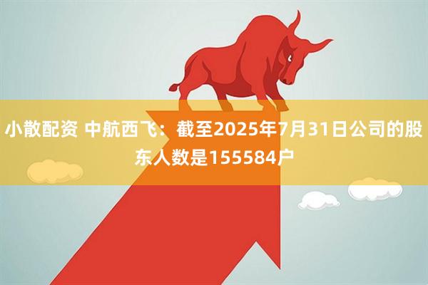 小散配资 中航西飞：截至2025年7月31日公司的股东人数是155584户