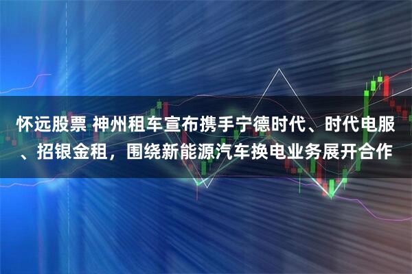 怀远股票 神州租车宣布携手宁德时代、时代电服、招银金租，围绕新能源汽车换电业务展开合作