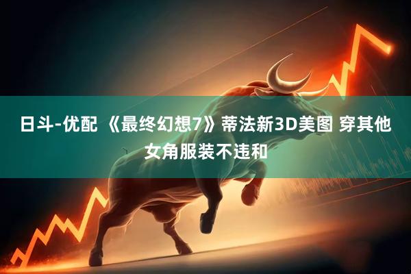 日斗-优配 《最终幻想7》蒂法新3D美图 穿其他女角服装不违和