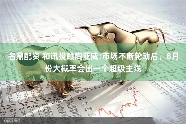 名鼎配资 和讯投顾陶亚威:市场不断轮动后，8月份大概率会出一个超级主线
