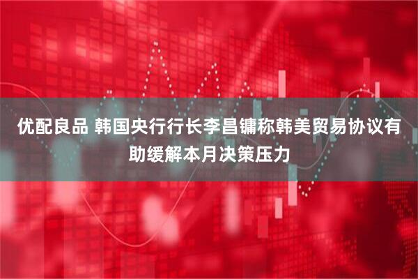 优配良品 韩国央行行长李昌镛称韩美贸易协议有助缓解本月决策压力