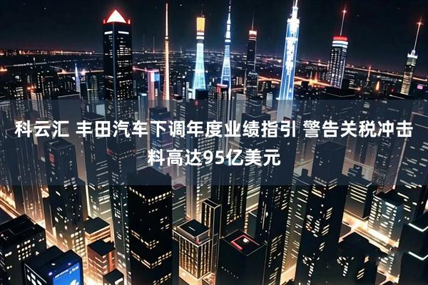 科云汇 丰田汽车下调年度业绩指引 警告关税冲击料高达95亿美元
