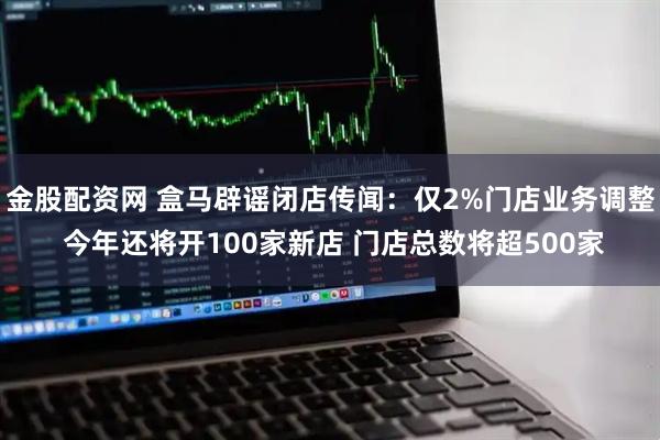 金股配资网 盒马辟谣闭店传闻：仅2%门店业务调整 今年还将开100家新店 门店总数将超500家
