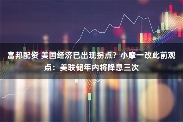 富邦配资 美国经济已出现拐点？小摩一改此前观点：美联储年内将降息三次