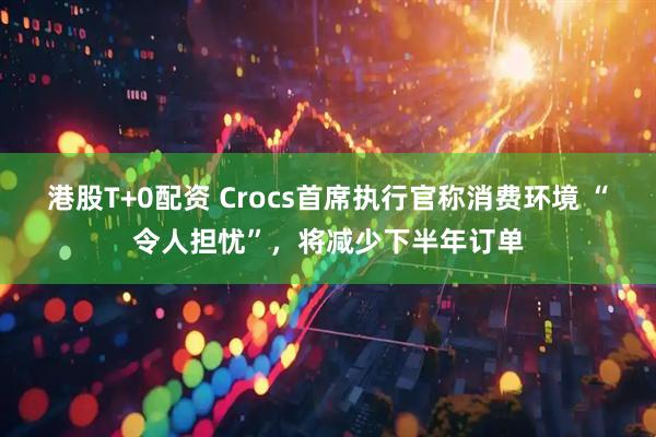 港股T+0配资 Crocs首席执行官称消费环境 “令人担忧”，将减少下半年订单