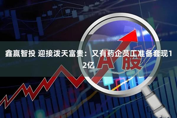 鑫赢智投 迎接泼天富贵：又有药企员工准备套现12亿