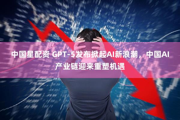 中国星配资 GPT-5发布掀起AI新浪潮，中国AI产业链迎来重塑机遇