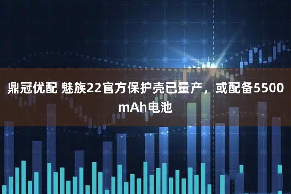 鼎冠优配 魅族22官方保护壳已量产，或配备5500mAh电池