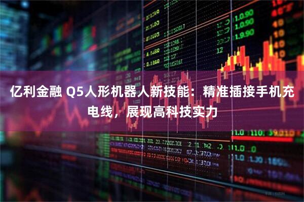 亿利金融 Q5人形机器人新技能：精准插接手机充电线，展现高科技实力