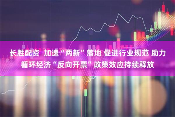 长胜配资  加速“两新”落地 促进行业规范 助力循环经济“反向开票”政策效应持续释放