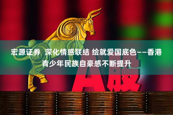 宏源证券  深化情感联结 绘就爱国底色——香港青少年民族自豪感不断提升