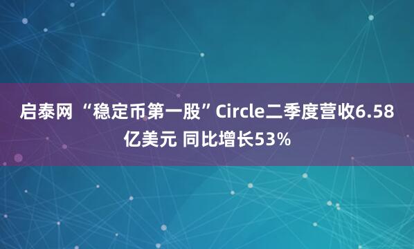 启泰网 “稳定币第一股”Circle二季度营收6.58亿美元 同比增长53%