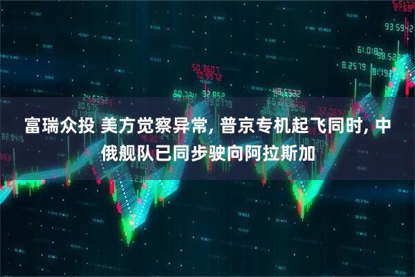 富瑞众投 美方觉察异常, 普京专机起飞同时, 中俄舰队已同步驶向阿拉斯加