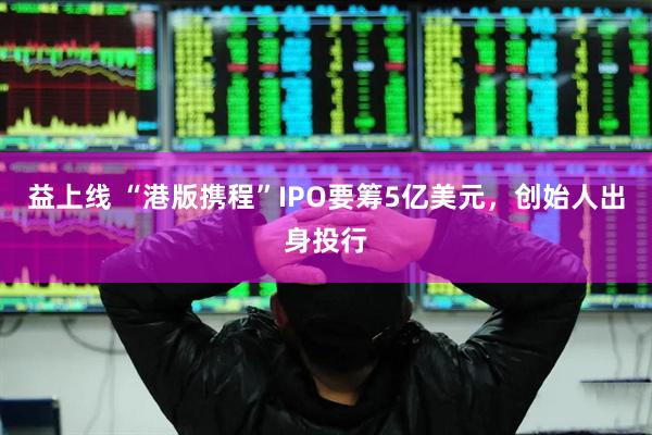 益上线 “港版携程”IPO要筹5亿美元，创始人出身投行