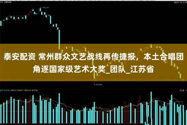 泰安配资 常州群众文艺战线再传捷报，本土合唱团角逐国家级艺术大奖_团队_江苏省