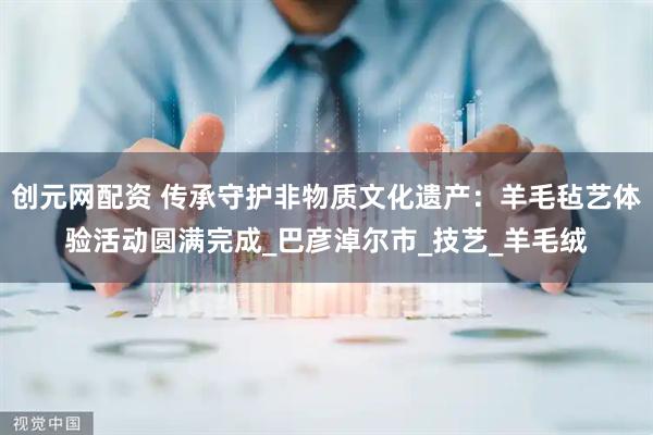 创元网配资 传承守护非物质文化遗产：羊毛毡艺体验活动圆满完成_巴彦淖尔市_技艺_羊毛绒