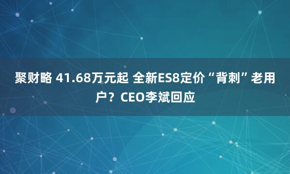 聚财略 41.68万元起 全新ES8定价“背刺”老用户？CEO李斌回应