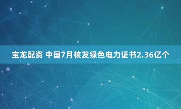 宝龙配资 中国7月核发绿色电力证书2.36亿个