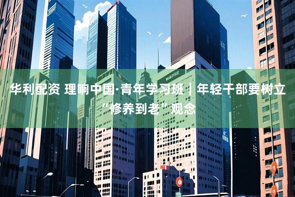 华利配资 理响中国·青年学习班｜年轻干部要树立“修养到老”观念