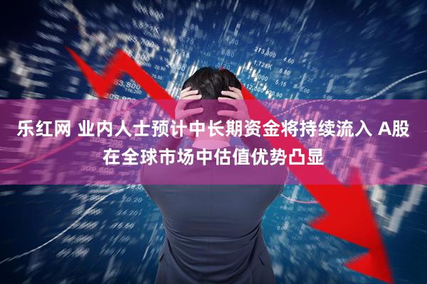乐红网 业内人士预计中长期资金将持续流入 A股在全球市场中估值优势凸显