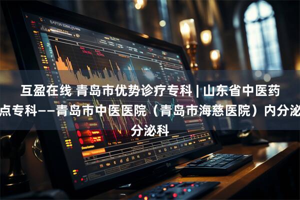 互盈在线 青岛市优势诊疗专科 | 山东省中医药重点专科——青岛市中医医院（青岛市海慈医院）内分泌科